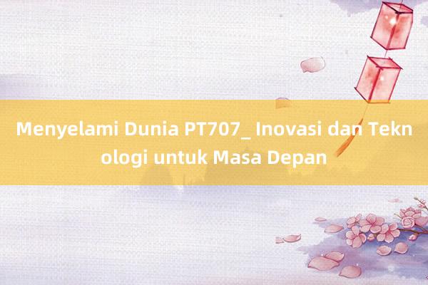 Menyelami Dunia PT707_ Inovasi dan Teknologi untuk Masa Depan