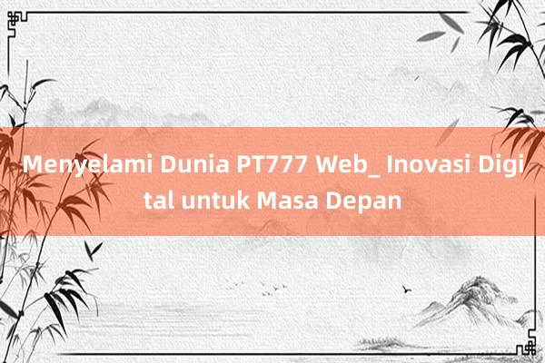 Menyelami Dunia PT777 Web_ Inovasi Digital untuk Masa Depan