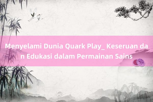 Menyelami Dunia Quark Play_ Keseruan dan Edukasi dalam Permainan Sains