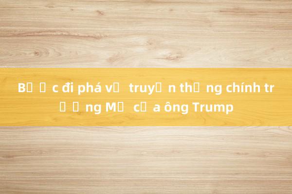 Bước đi phá vỡ truyền thống chính trường Mỹ của ông Trump