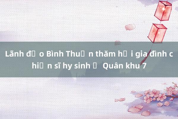 Lãnh đạo Bình Thuận thăm hỏi gia đình chiến sĩ hy sinh ở Quân khu 7