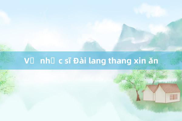 Vợ nhạc sĩ Đài lang thang xin ăn