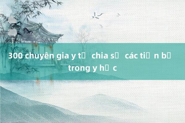 300 chuyên gia y tế chia sẻ các tiến bộ trong y học