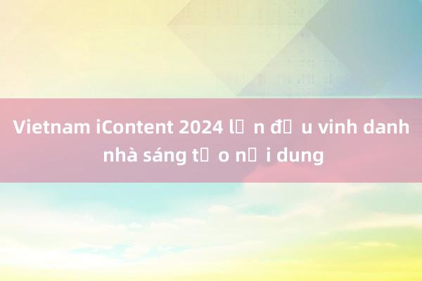 Vietnam iContent 2024 lần đầu vinh danh nhà sáng tạo nội dung