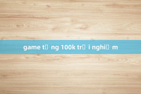 game tặng 100k trải nghiệm