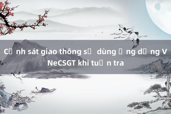 Cảnh sát giao thông sẽ dùng ứng dụng VNeCSGT khi tuần tra