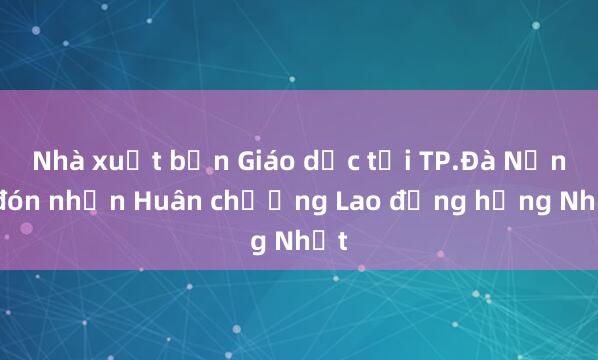 Nhà xuất bản Giáo dục tại TP.Đà Nẵng đón nhận Huân chương Lao động hạng Nhất