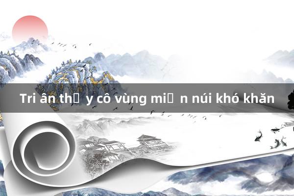 Tri ân thầy cô vùng miền núi khó khăn