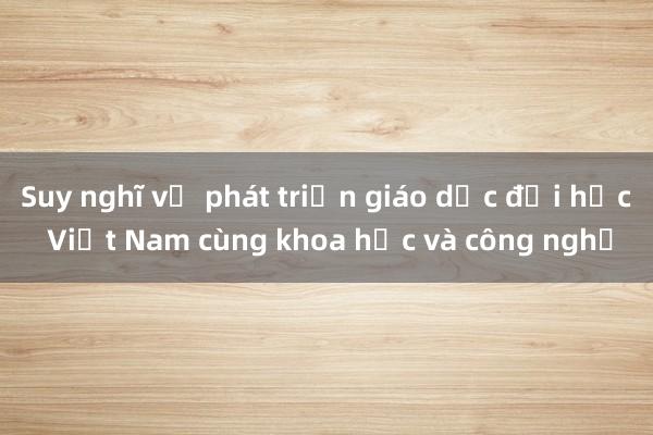 Suy nghĩ về phát triển giáo dục đại học Việt Nam cùng khoa học và công nghệ