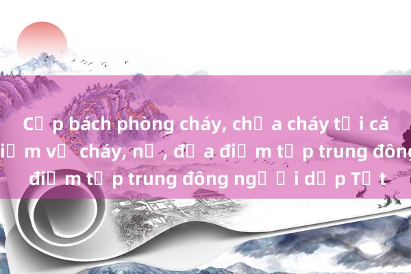 Cấp bách phòng cháy, chữa cháy tại các cơ sở có nguy hiểm về cháy, nổ, địa điểm tập trung đông người dịp Tết