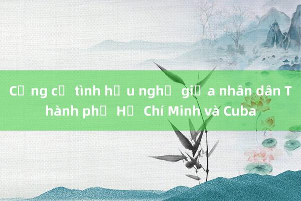 Củng cố tình hữu nghị giữa nhân dân Thành phố Hồ Chí Minh và Cuba