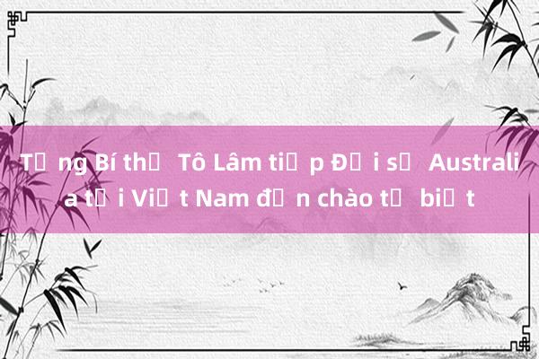 Tổng Bí thư Tô Lâm tiếp Đại sứ Australia tại Việt Nam đến chào từ biệt