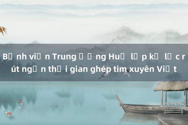 Bệnh viện Trung ương Huế lập kỷ lục rút ngắn thời gian ghép tim xuyên Việt