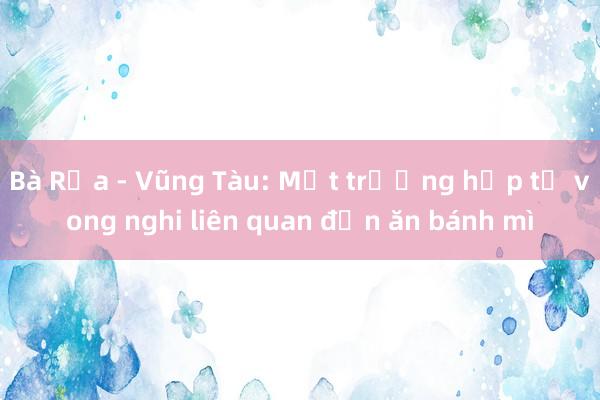 Bà Rịa - Vũng Tàu: Một trường hợp tử vong nghi liên quan đến ăn bánh mì