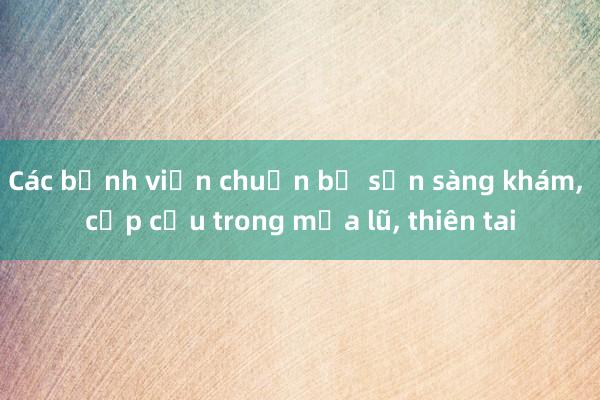 Các bệnh viện chuẩn bị sẵn sàng khám， cấp cứu trong mưa lũ， thiên tai