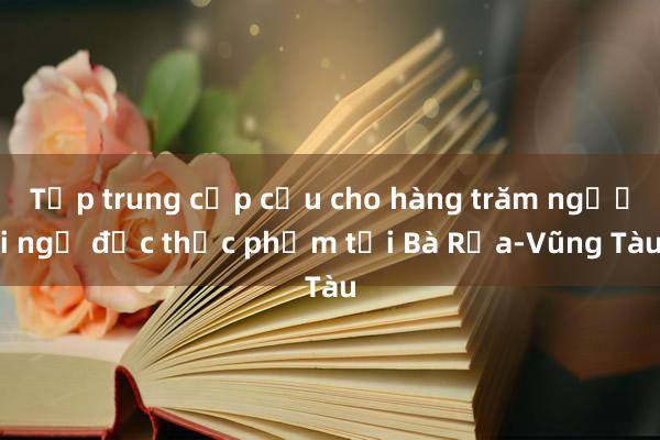 Tập trung cấp cứu cho hàng trăm người ngộ độc thực phẩm tại Bà Rịa-Vũng Tàu