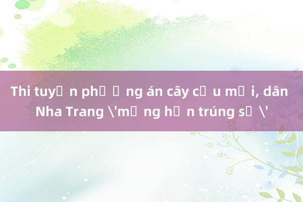 Thi tuyển phương án cây cầu mới， dân Nha Trang 'mừng hơn trúng số'