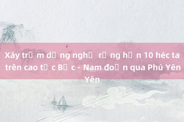 Xây trạm dừng nghỉ rộng hơn 10 héc ta trên cao tốc Bắc - Nam đoạn qua Phú Yên