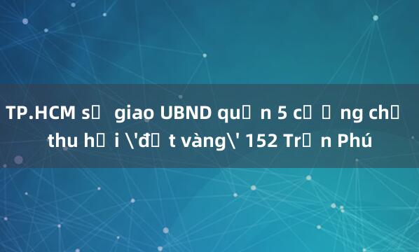 TP.HCM sẽ giao UBND quận 5 cưỡng chế thu hồi 'đất vàng' 152 Trần Phú