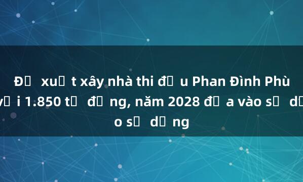 Đề xuất xây nhà thi đấu Phan Đình Phùng với 1.850 tỉ đồng， năm 2028 đưa vào sử dụng