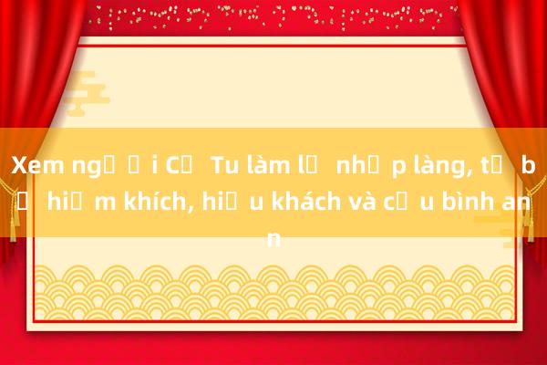 Xem người Cơ Tu làm lễ nhập làng， từ bỏ hiềm khích， hiếu khách và cầu bình an