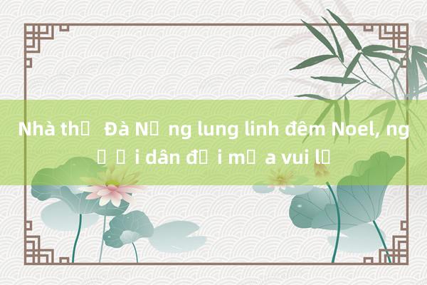 Nhà thờ Đà Nẵng lung linh đêm Noel, người dân đội mưa vui lễ