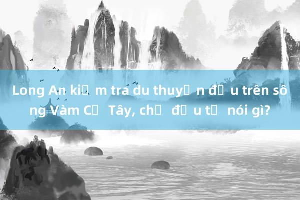 Long An kiểm tra du thuyền đậu trên sông Vàm Cỏ Tây， chủ đầu tư nói gì?