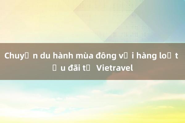 Chuyến du hành mùa đông với hàng loạt ưu đãi từ Vietravel