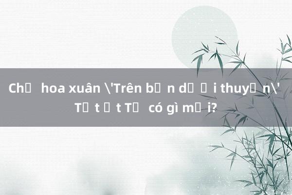 Chợ hoa xuân 'Trên bến dưới thuyền' Tết Ất Tỵ có gì mới?