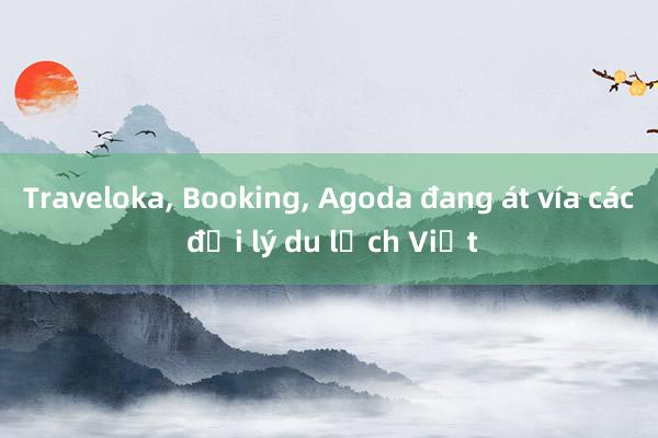 Traveloka， Booking， Agoda đang át vía các đại lý du lịch Việt