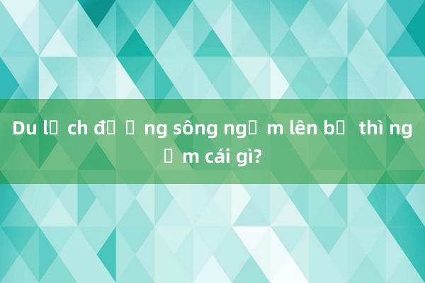 Du lịch đường sông ngắm lên bờ thì ngắm cái gì?