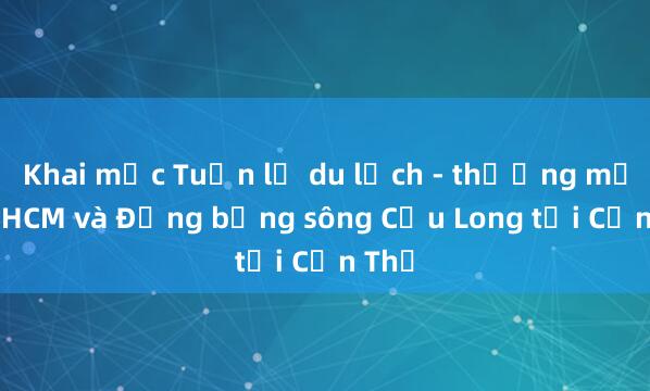 Khai mạc Tuần lễ du lịch - thương mại TP.HCM và Đồng bằng sông Cửu Long tại Cần Thơ