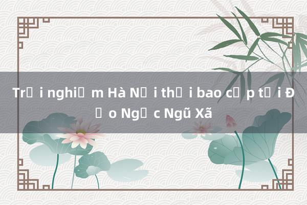 Trải nghiệm Hà Nội thời bao cấp tại Đảo Ngọc Ngũ Xã