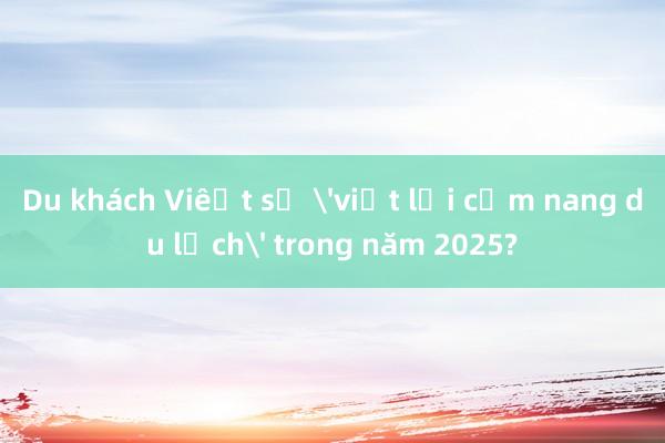 Du khách Việt sẽ 'viết lại cẩm nang du lịch' trong năm 2025?