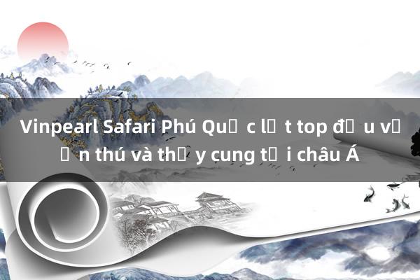 Vinpearl Safari Phú Quốc lọt top đầu vườn thú và thủy cung tại châu Á