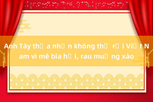 Anh Tây thừa nhận không thể rời Việt Nam vì mê bia hơi， rau muống xào