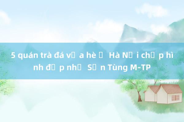 5 quán trà đá vỉa hè ở Hà Nội chụp hình đẹp như Sơn Tùng M-TP