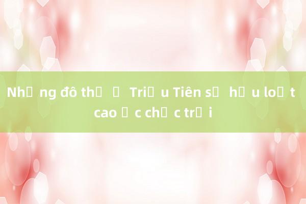 Những đô thị ở Triều Tiên sở hữu loạt cao ốc chọc trời