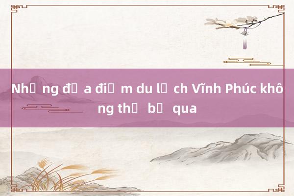 Những địa điểm du lịch Vĩnh Phúc không thể bỏ qua