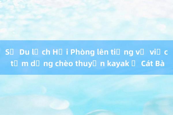 Sở Du lịch Hải Phòng lên tiếng về việc tạm dừng chèo thuyền kayak ở Cát Bà