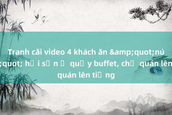 Tranh cãi video 4 khách ăn &quot;núi&quot; hải sản ở quầy buffet， chủ quán lên tiếng