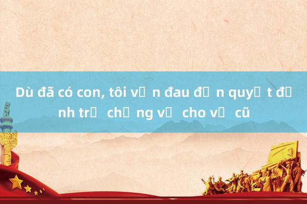 Dù đã có con, tôi vẫn đau đớn quyết định trả chồng về cho vợ cũ