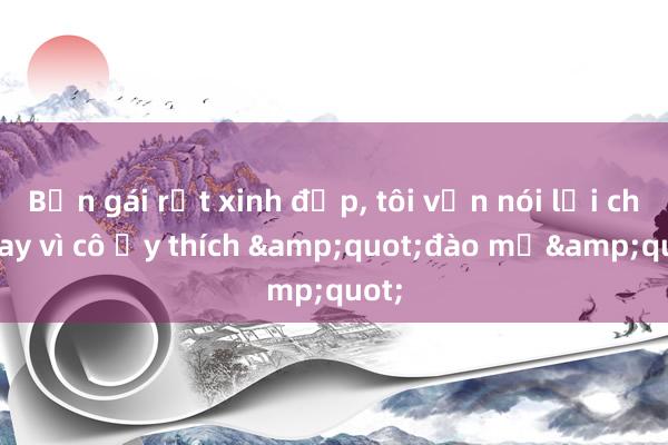 Bạn gái rất xinh đẹp, tôi vẫn nói lời chia tay vì cô ấy thích &quot;đào mỏ&quot;