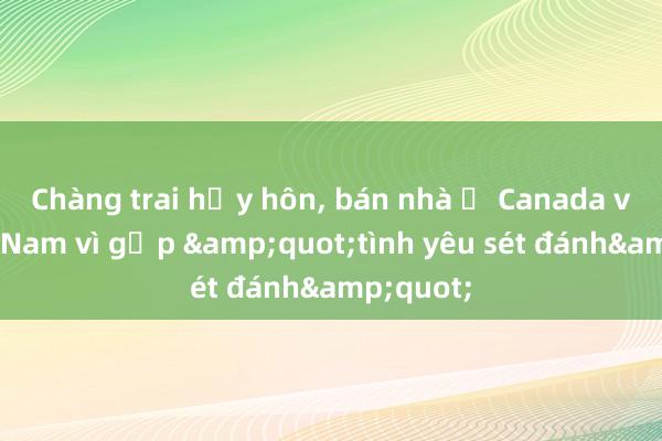 Chàng trai hủy hôn, bán nhà ở Canada về Việt Nam vì gặp &quot;tình yêu sét đánh&quot;