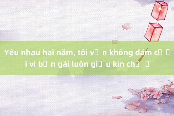 Yêu nhau hai năm, tôi vẫn không dám cưới vì bạn gái luôn giấu kín chỗ ở