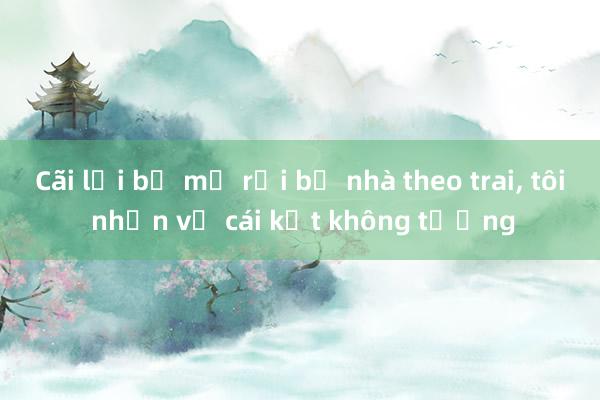 Cãi lời bố mẹ rồi bỏ nhà theo trai, tôi nhận về cái kết không tưởng