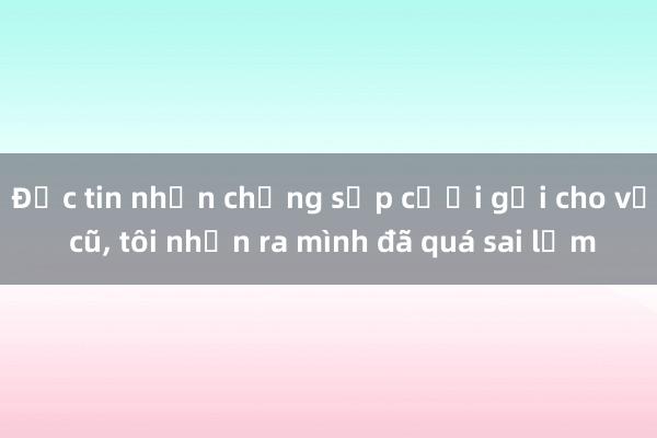 Đọc tin nhắn chồng sắp cưới gửi cho vợ cũ, tôi nhận ra mình đã quá sai lầm