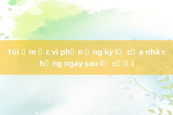 Tôi ấm ức vì phản ứng kỳ lạ của nhà chồng ngay sau lễ cưới