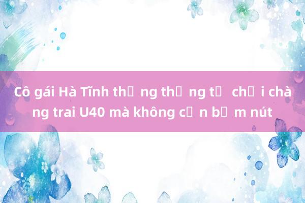 Cô gái Hà Tĩnh thẳng thừng từ chối chàng trai U40 mà không cần bấm nút