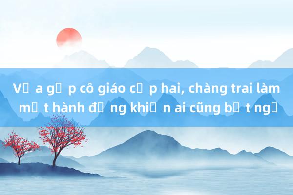 Vừa gặp cô giáo cấp hai， chàng trai làm một hành động khiến ai cũng bất ngờ